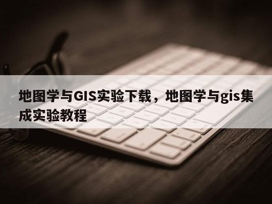 地图学与GIS实验下载，地图学与gis集成实验教程