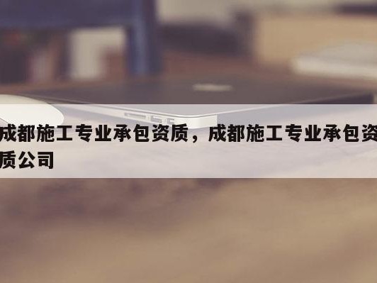 成都施工专业承包资质，成都施工专业承包资质公司
