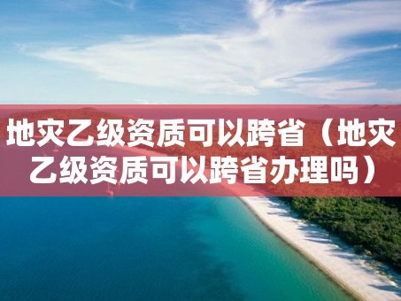 地灾乙级资质可以跨省（地灾乙级资质可以跨省办理吗）