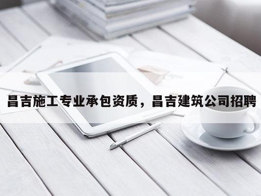 昌吉施工专业承包资质，昌吉建筑公司招聘