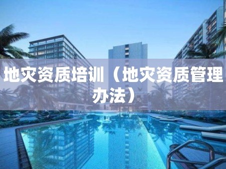 地灾资质培训（地灾资质管理办法）