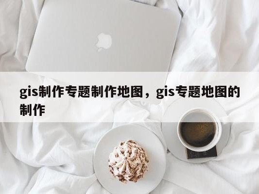 gis制作专题制作地图，gis专题地图的制作
