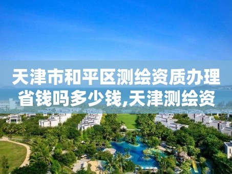 天津市和平区测绘资质办理省钱吗多少钱,天津测绘资质申请。