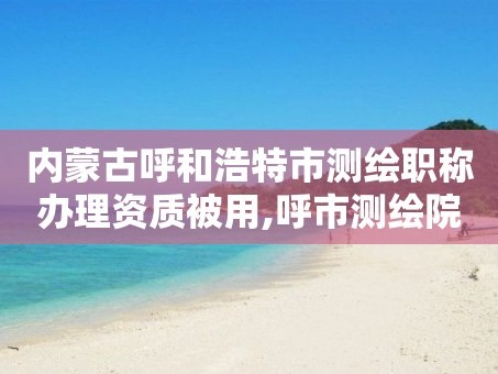 内蒙古呼和浩特市测绘职称办理资质被用,呼市测绘院。