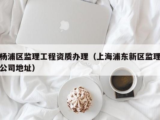 杨浦区监理工程资质办理（上海浦东新区监理公司地址）