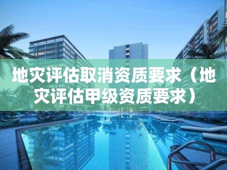 地灾评估取消资质要求（地灾评估甲级资质要求）