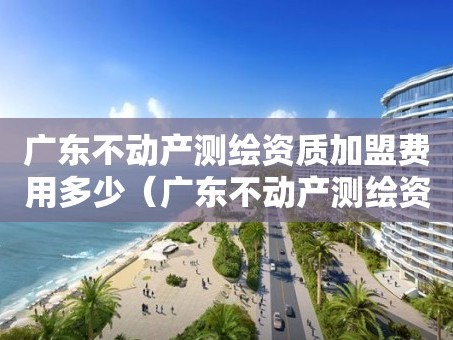 广东不动产测绘资质加盟费用多少（广东不动产测绘资质加盟费用多少钱）