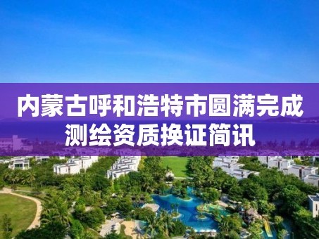 内蒙古呼和浩特市圆满完成测绘资质换证简讯