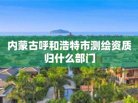 内蒙古呼和浩特市测绘资质归什么部门