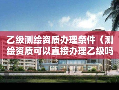 乙级测绘资质办理条件（测绘资质可以直接办理乙级吗）