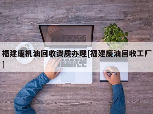 福建废机油回收资质办理[福建废油回收工厂]