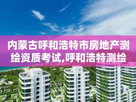 内蒙古呼和浩特市房地产测绘资质考试,呼和浩特测绘局属于什么单位管理。