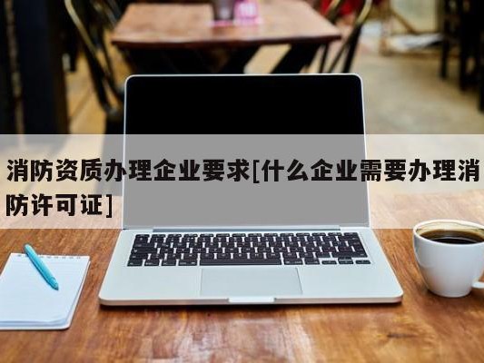 消防资质办理企业要求[什么企业需要办理消防许可证]