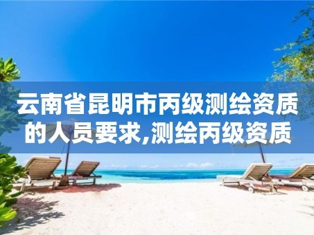 云南省昆明市丙级测绘资质的人员要求,测绘丙级资质人员条件。