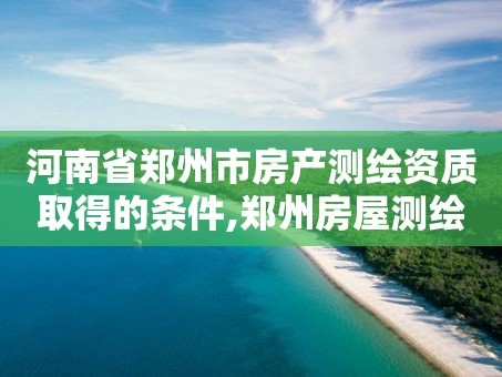 河南省郑州市房产测绘资质取得的条件,郑州房屋测绘