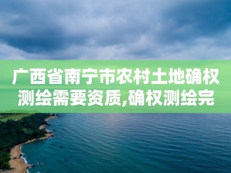 广西省南宁市农村土地确权测绘需要资质,确权测绘完 是直接签字了吗。