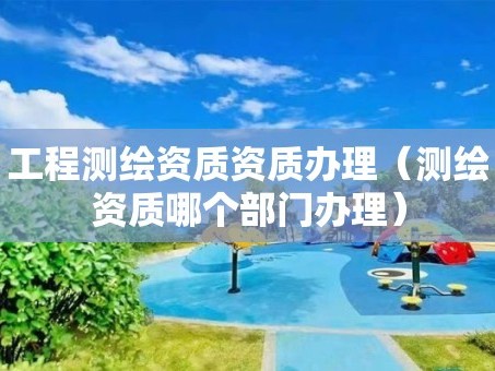 工程测绘资质资质办理（测绘资质哪个部门办理）