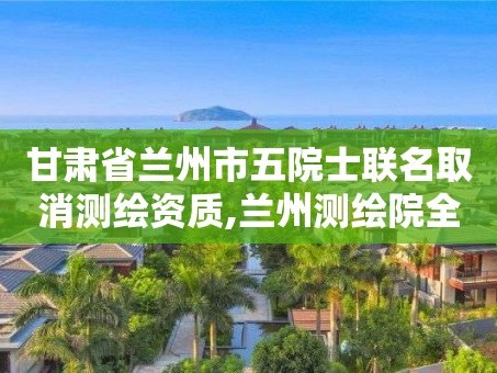 甘肃省兰州市五院士联名取消测绘资质,兰州测绘院全称。