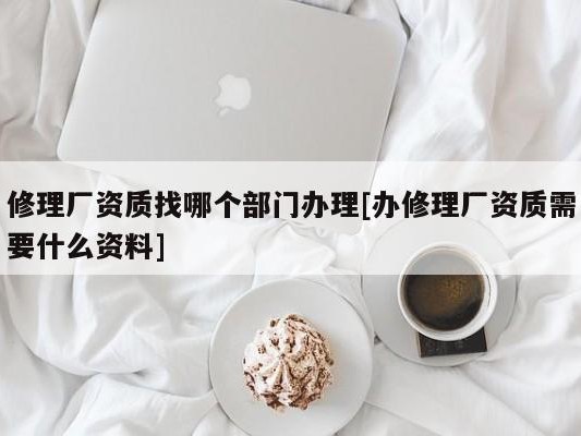 修理厂资质找哪个部门办理[办修理厂资质需要什么资料]