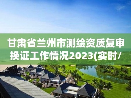 甘肃省兰州市测绘资质复审换证工作情况2023(实时/更新中)