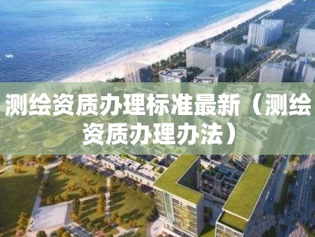 测绘资质办理标准最新（测绘资质办理办法）