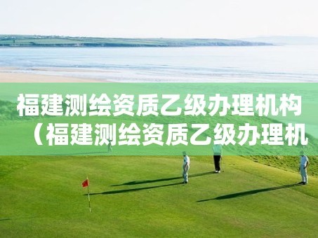 福建测绘资质乙级办理机构（福建测绘资质乙级办理机构）