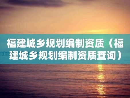福建城乡规划编制资质（福建城乡规划编制资质查询）