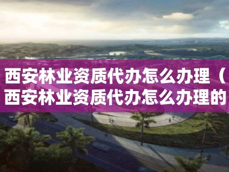 西安林业资质代办怎么办理（西安林业资质代办怎么办理的）