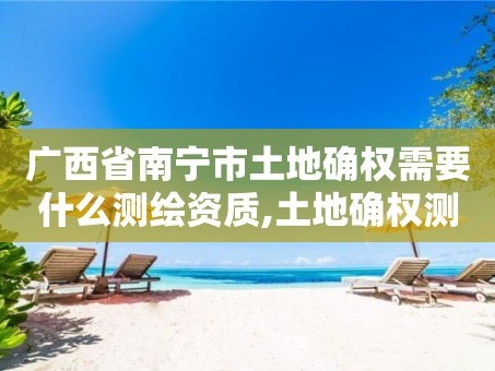 广西省南宁市土地确权需要什么测绘资质,土地确权测绘收费标准。