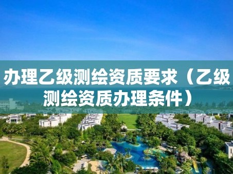 办理乙级测绘资质要求（乙级测绘资质办理条件）