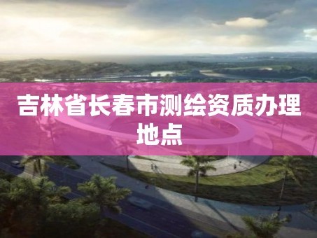 吉林省长春市测绘资质办理地点