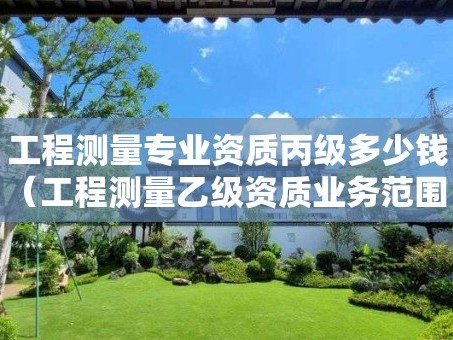 工程测量专业资质丙级多少钱（工程测量乙级资质业务范围）