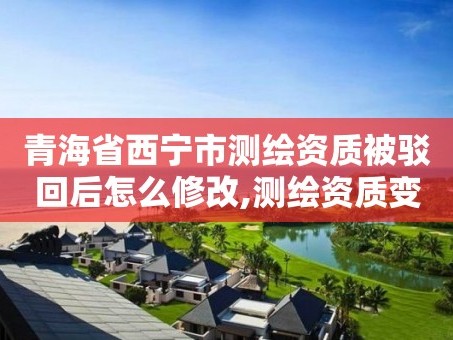 青海省西宁市测绘资质被驳回后怎么修改,测绘资质变更流程。