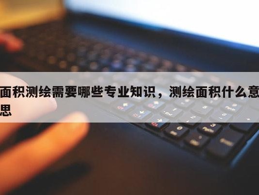 面积测绘需要哪些专业知识，测绘面积什么意思