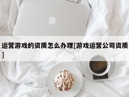 运营游戏的资质怎么办理[游戏运营公司资质]