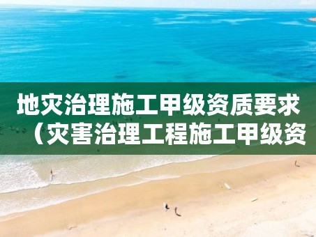 地灾治理施工甲级资质要求（灾害治理工程施工甲级资质）