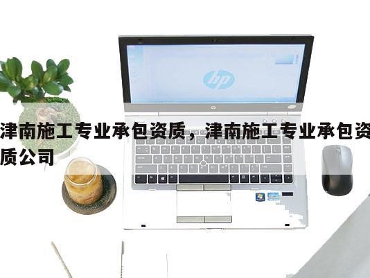 津南施工专业承包资质，津南施工专业承包资质公司