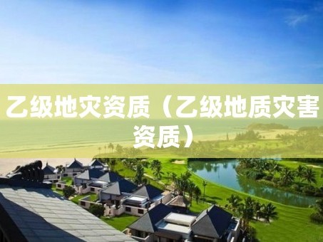 乙级地灾资质（乙级地质灾害资质）