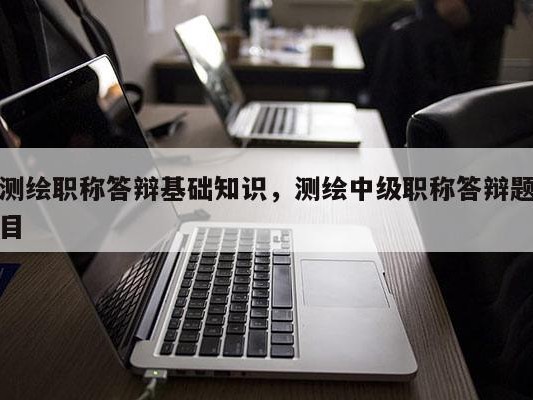 测绘职称答辩基础知识，测绘中级职称答辩题目