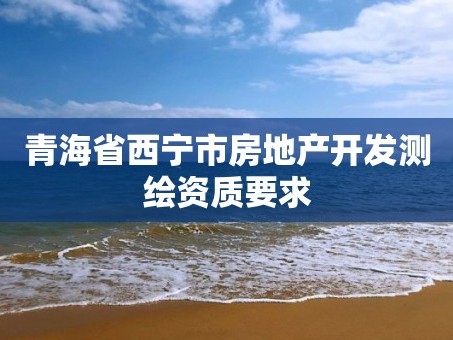 青海省西宁市房地产开发测绘资质要求