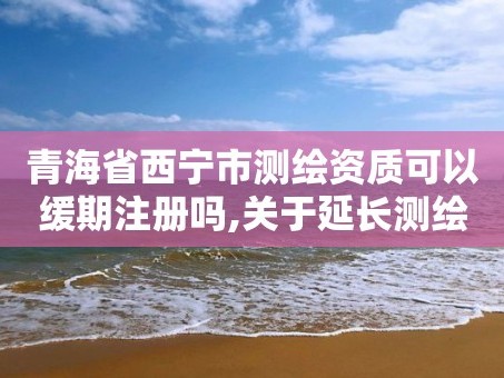 青海省西宁市测绘资质可以缓期注册吗,关于延长测绘资质证书有效期的公告