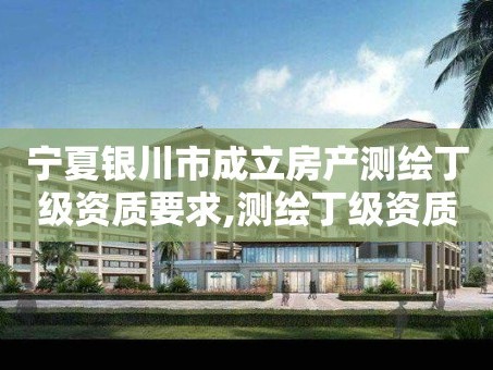 宁夏银川市成立房产测绘丁级资质要求,测绘丁级资质申报条件。