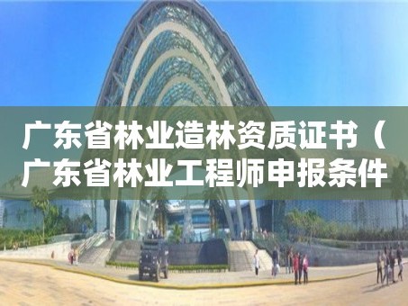 广东省林业造林资质证书（广东省林业工程师申报条件）