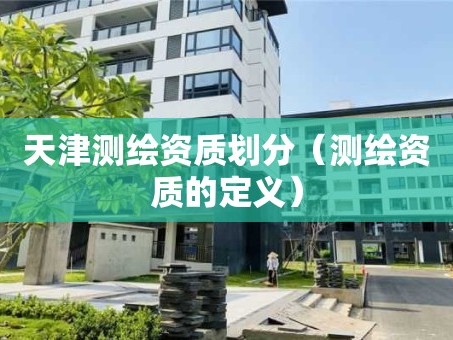 天津测绘资质划分（测绘资质的定义）