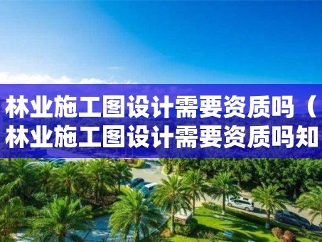 林业施工图设计需要资质吗（林业施工图设计需要资质吗知乎）