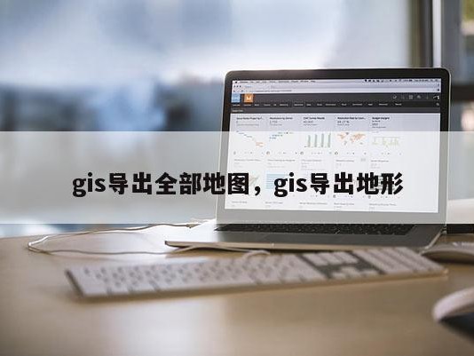 gis导出全部地图，gis导出地形