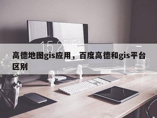 高德地图gis应用，百度高德和gis平台区别
