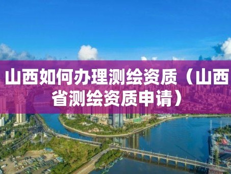 山西如何办理测绘资质（山西省测绘资质申请）