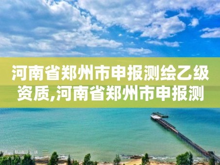 河南省郑州市申报测绘乙级资质,河南省郑州市申报测绘乙级资质企业名单