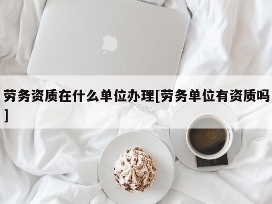 劳务资质在什么单位办理[劳务单位有资质吗]